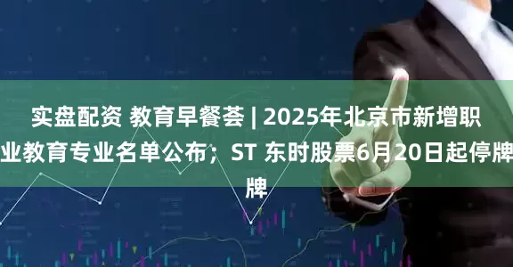 实盘配资 教育早餐荟 | 2025年北京市新增职业教育专业名单公布；ST 东时股票6月20日起停牌