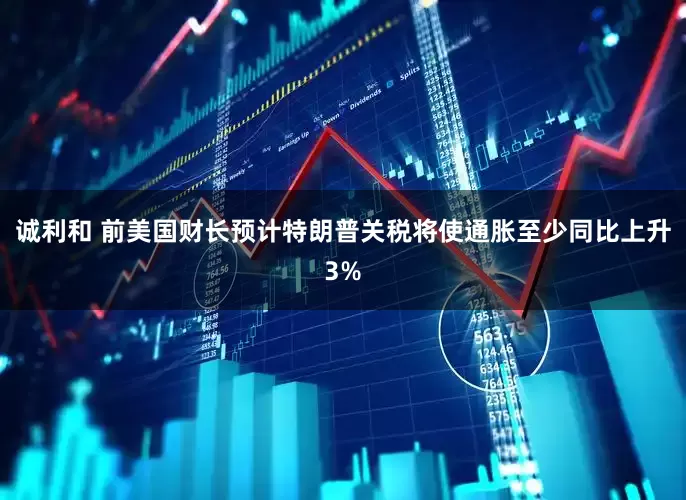 诚利和 前美国财长预计特朗普关税将使通胀至少同比上升3%