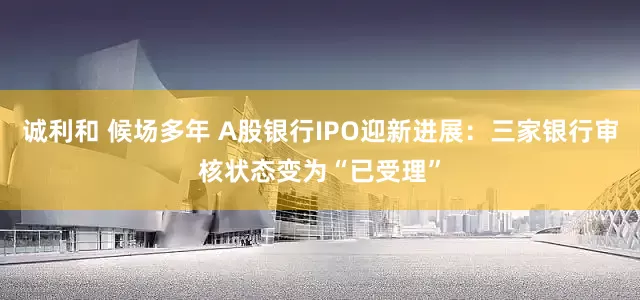 诚利和 候场多年 A股银行IPO迎新进展：三家银行审核状态变为“已受理”