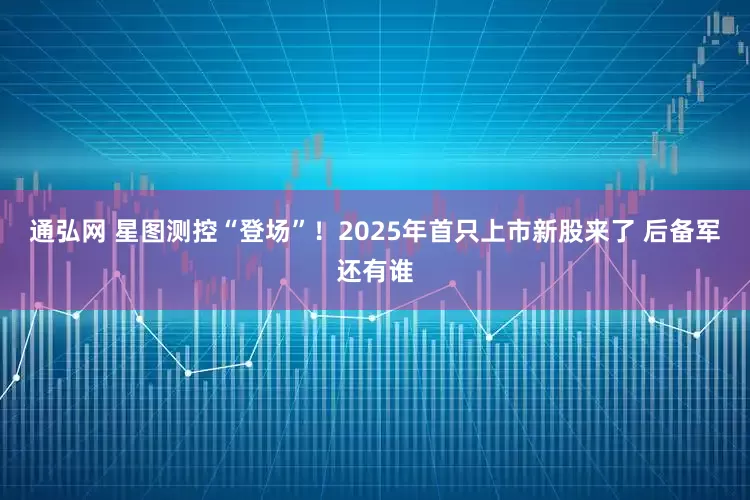 通弘网 星图测控“登场”！2025年首只上市新股来了 后备军还有谁