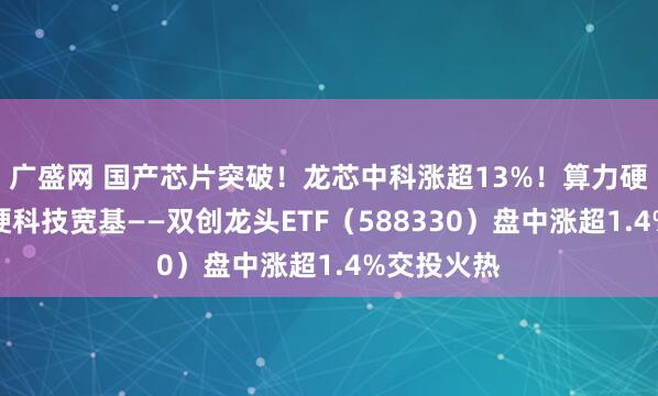 广盛网 国产芯片突破！龙芯中科涨超13%！算力硬件大涨，硬科技宽基——双创龙头ETF（588330）盘中涨超1.4%交投火热