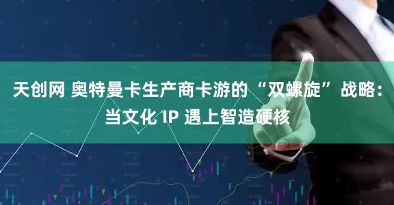 天创网 奥特曼卡生产商卡游的 “双螺旋” 战略：当文化 IP 遇上智造硬核