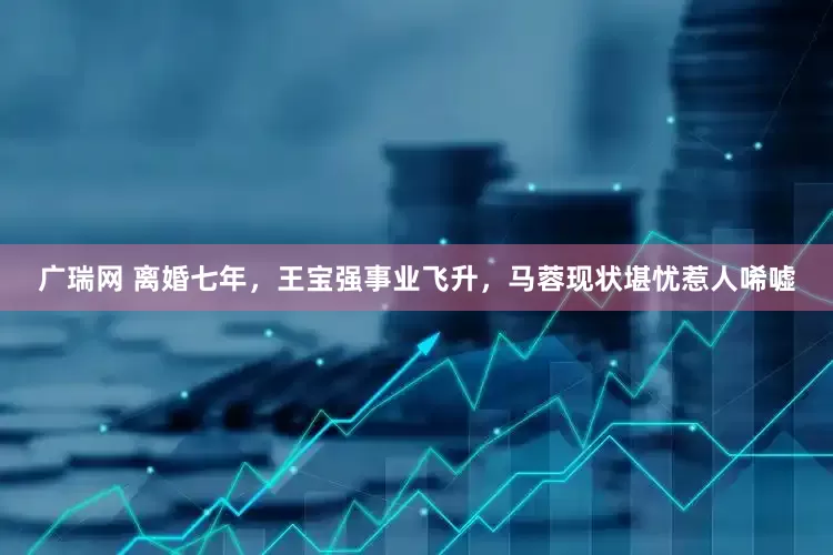 广瑞网 离婚七年，王宝强事业飞升，马蓉现状堪忧惹人唏嘘