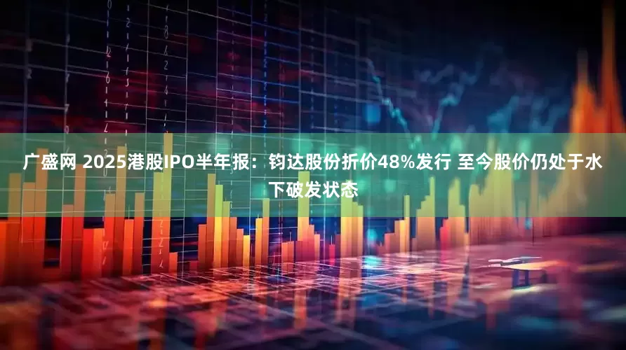 广盛网 2025港股IPO半年报：钧达股份折价48%发行 至今股价仍处于水下破发状态