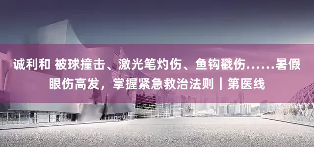 诚利和 被球撞击、激光笔灼伤、鱼钩戳伤……暑假眼伤高发，掌握紧急救治法则｜第医线