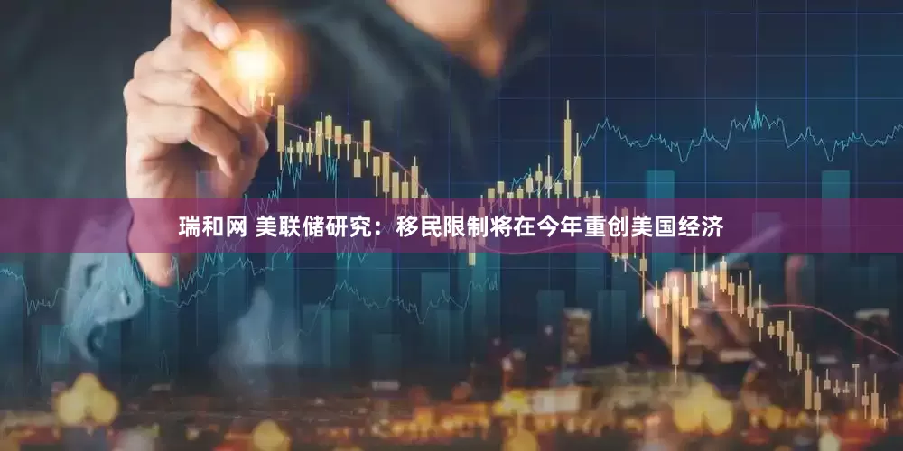 瑞和网 美联储研究：移民限制将在今年重创美国经济