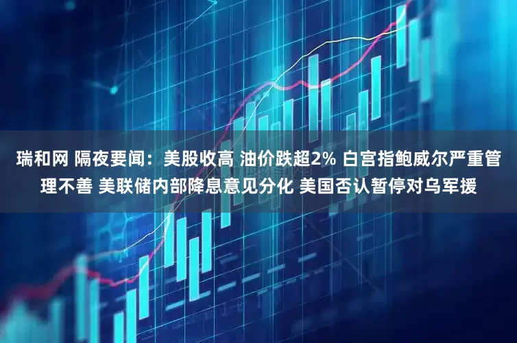 瑞和网 隔夜要闻：美股收高 油价跌超2% 白宫指鲍威尔严重管理不善 美联储内部降息意见分化 美国否认暂停对乌军援
