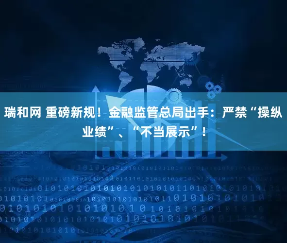 瑞和网 重磅新规！金融监管总局出手：严禁“操纵业绩”、“不当展示”！