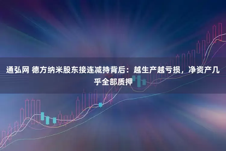 通弘网 德方纳米股东接连减持背后：越生产越亏损，净资产几乎全部质押