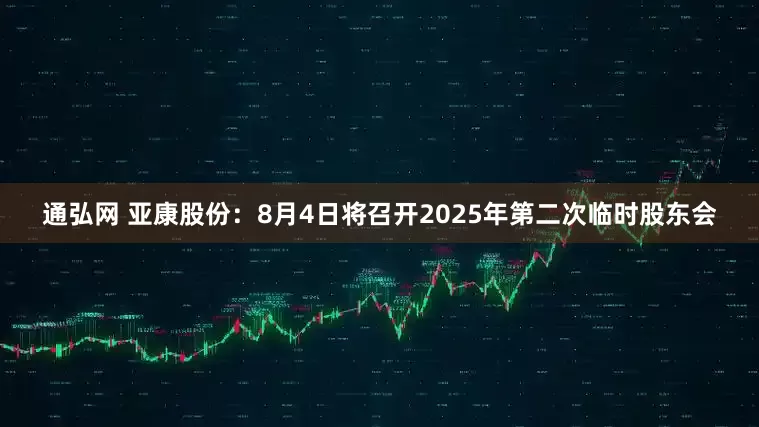 通弘网 亚康股份：8月4日将召开2025年第二次临时股东会