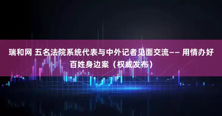 瑞和网 五名法院系统代表与中外记者见面交流—— 用情办好百姓身边案（权威发布）