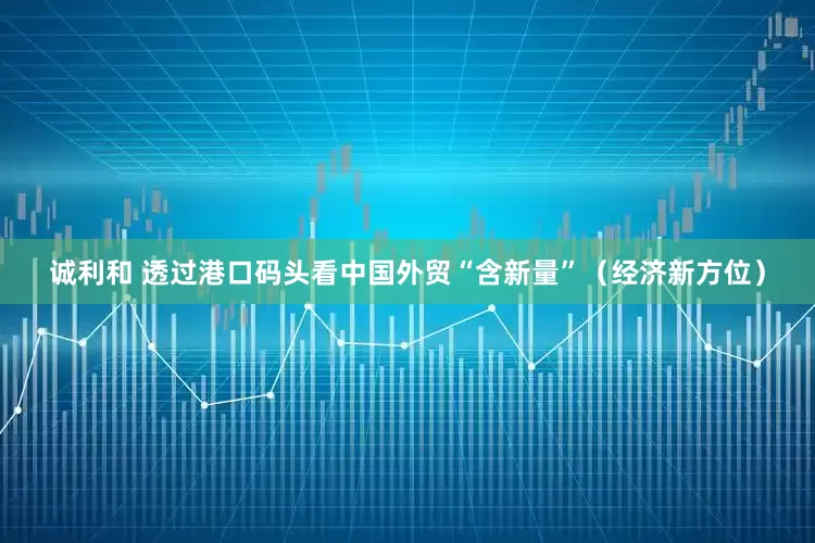 诚利和 透过港口码头看中国外贸“含新量”（经济新方位）
