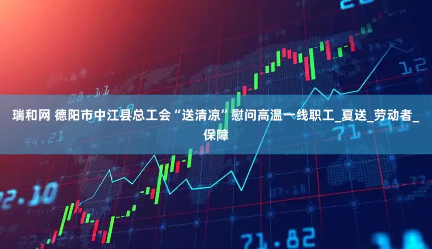 瑞和网 德阳市中江县总工会“送清凉”慰问高温一线职工_夏送_劳动者_保障