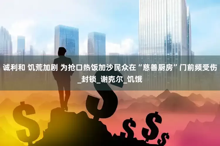 诚利和 饥荒加剧 为抢口热饭加沙民众在“慈善厨房”门前频受伤_封锁_谢克尔_饥饿