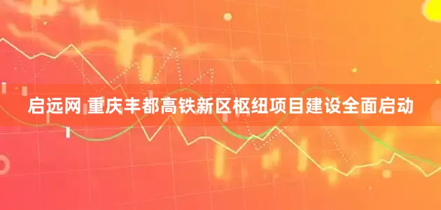 启远网 重庆丰都高铁新区枢纽项目建设全面启动
