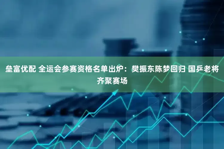 垒富优配 全运会参赛资格名单出炉：樊振东陈梦回归 国乒老将齐聚赛场