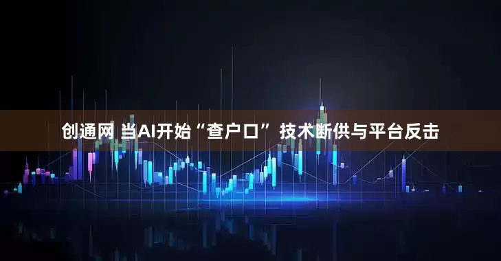 创通网 当AI开始“查户口” 技术断供与平台反击