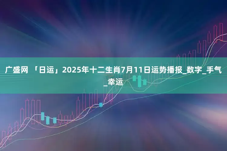 广盛网 「日运」2025年十二生肖7月11日运势播报_数字_手气_幸运