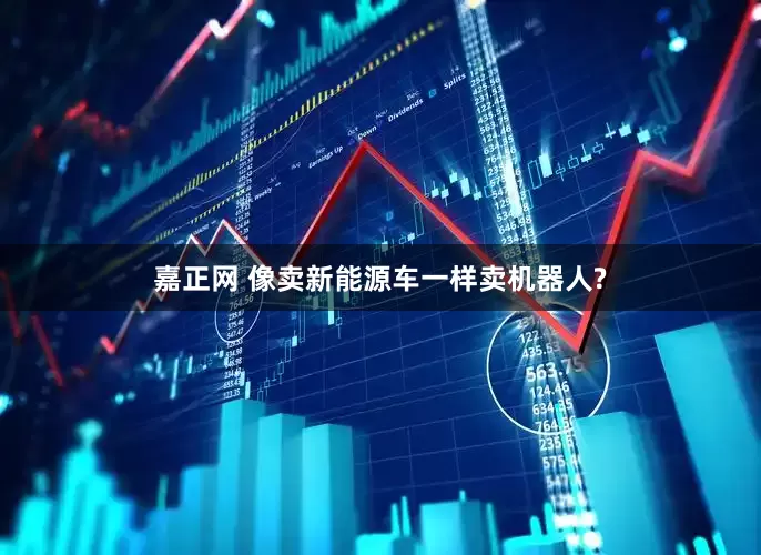 嘉正网 像卖新能源车一样卖机器人?