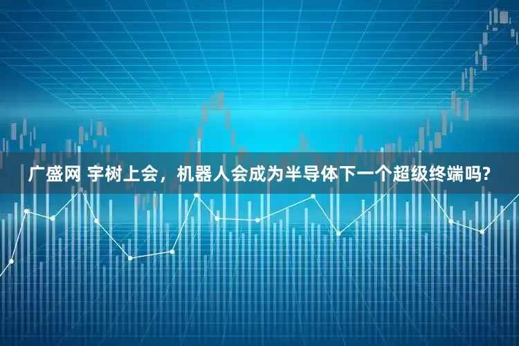 广盛网 宇树上会，机器人会成为半导体下一个超级终端吗?
