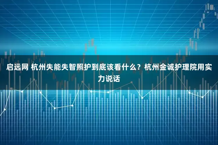启远网 杭州失能失智照护到底该看什么？杭州金诚护理院用实力说话