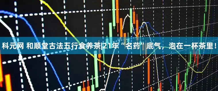 科元网 和顺堂古法五行食养茶|21年“名药”底气，泡在一杯茶里！