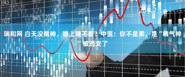 瑞和网 白天没精神，晚上睡不着？中医：你不是累，是“精气神”被透支了